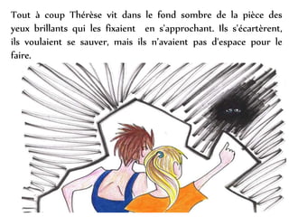 Tout à coup Thérèse vit dans le fond sombre de la pièce des
yeux brillants qui les fixaient en s'approchant. Ils s'écartèrent,
ils voulaient se sauver, mais ils n’avaient pas d'espace pour le
faire.
 