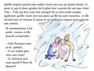Quelle surprise quand cette ombre venue vers eux est passée devant la
porte et que la lueur grisâtre de la pluie leur a permis de voir que c'était
Tula ... Tula, qui leur avait tant manqué! Ils se sont rendu compte
également qu’elle venait vers eux parce qu’elle les avait reconnus, et elle
arrivait tout en remuant la queue et en tendant le museau pour recevoir
une caresse.
Ils commencèrent à lui
parler comme si elle
pouvait comprendre:
- Tula! Pourquoi nous
as-tu quittés?
- Tu ne voulais plus
vivre avec nous?
- Tu rentreras avec
nous quand il finira de
pleuvoir?
 