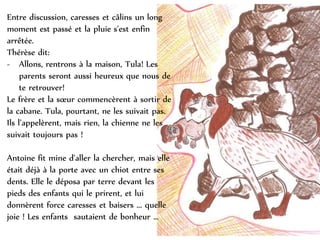 Entre discussion, caresses et câlins un long
moment est passé et la pluie s'est enfin
arrêtée.
Thérèse dit:
- Allons, rentrons à la maison, Tula! Les
parents seront aussi heureux que nous de
te retrouver!
Le frère et la sœur commencèrent à sortir de
la cabane. Tula, pourtant, ne les suivait pas.
Ils l’appelèrent, mais rien, la chienne ne les
suivait toujours pas !
Antoine fit mine d'aller la chercher, mais elle
était déjà à la porte avec un chiot entre ses
dents. Elle le déposa par terre devant les
pieds des enfants qui le prirent, et lui
donnèrent force caresses et baisers ... quelle
joie ! Les enfants sautaient de bonheur …
 