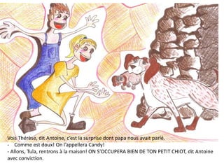 Vois Thérèse, dit Antoine, c’est la surprise dont papa nous avait parlé.
- Comme est doux! On l’appellera Candy!
- Allons, Tula, rentrons à la maison! ON S'OCCUPERA BIEN DE TON PETIT CHIOT, dit Antoine
avec conviction.
 