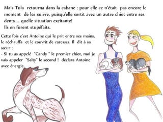 Mais Tula retourna dans la cabane : pour elle ce n’était pas encore le
moment de les suivre, puisqu’elle sortit avec un autre chiot entre ses
dents ... quelle situation excitante!
Ils en furent stupéfaits.
Cette fois c’est Antoine qui le prit entre ses mains,
le réchauffa et le couvrit de caresses. Il dit à sa
sœur :
- Si tu as appelé "Candy " le premier chiot, moi je
vais appeler "Salty" le second ! déclara Antoine
avec énergie.
 