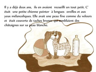 Il y a déjà deux ans, ils en avaient recueilli un tout petit. C'
était une petite chienne pointer à longues oreilles et aux
yeux mélancoliques. Elle avait une peau fine comme du velours
et était couverte de taches brunes qui semblaient des
châtaignes sur sa peau blanche.
 