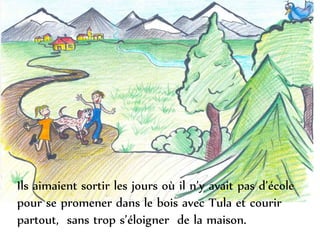 Ils aimaient sortir les jours où il n’y avait pas d’école
pour se promener dans le bois avec Tula et courir
partout, sans trop s’éloigner de la maison.
 