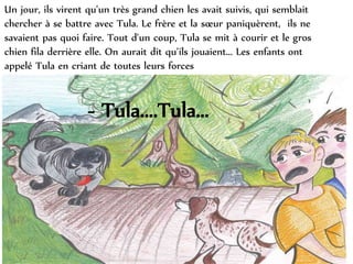 Un jour, ils virent qu'un très grand chien les avait suivis, qui semblait
chercher à se battre avec Tula. Le frère et la sœur paniquèrent, ils ne
savaient pas quoi faire. Tout d'un coup, Tula se mit à courir et le gros
chien fila derrière elle. On aurait dit qu’ils jouaient... Les enfants ont
appelé Tula en criant de toutes leurs forces
- Tula....Tula...
 