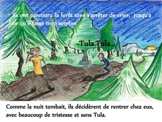 Ils ont parcouru la forêt sans s'arrêter de crier, jusqu'à
ce qu'il fasse trop sombre :
Comme la nuit tombait, ils décidèrent de rentrer chez eux,
avec beaucoup de tristesse et sans Tula.
-Tula.Tula...
 