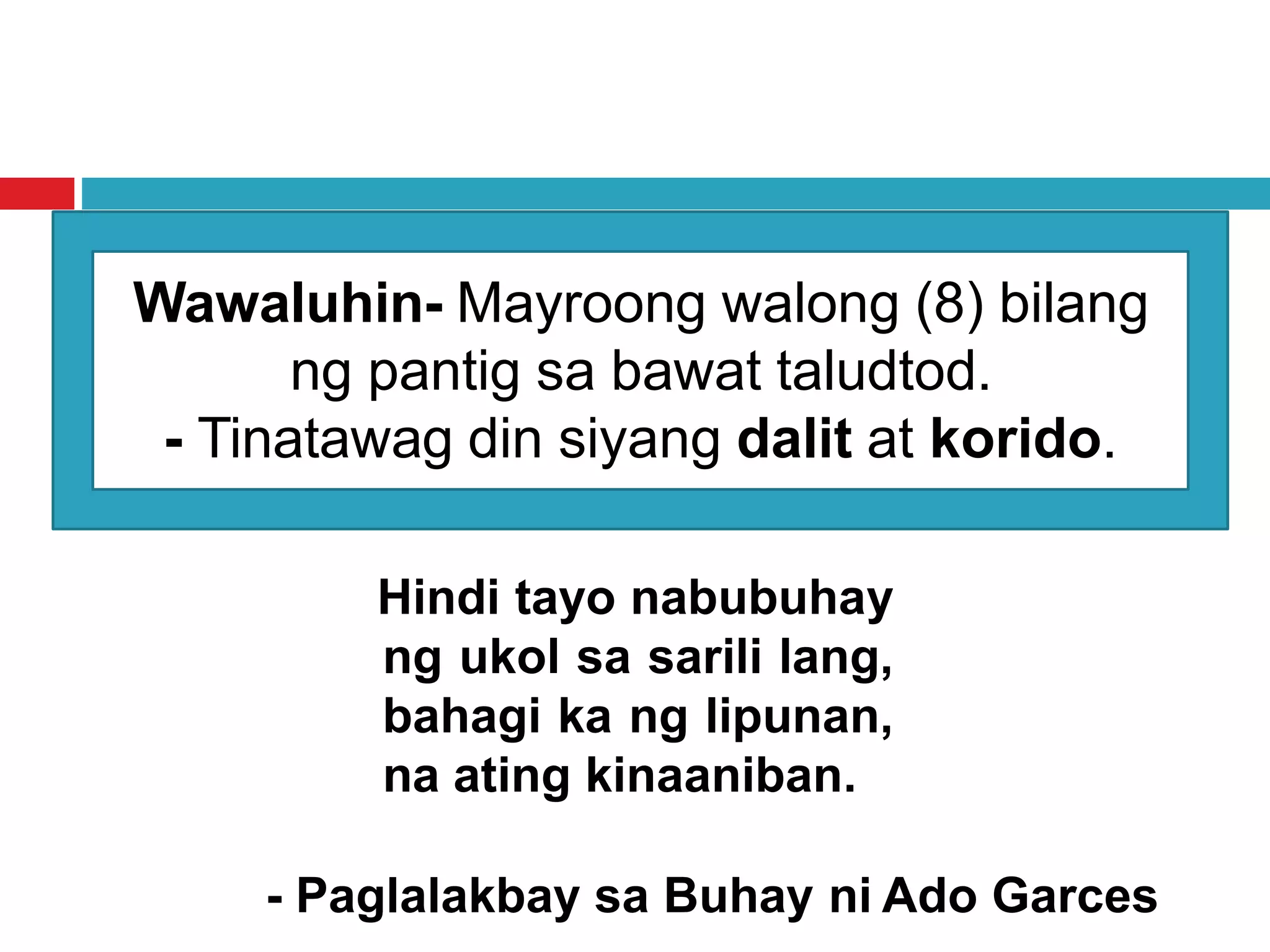 Wawaluhin- Mayroong walong (8) bilang
ng pantig sa bawat taludtod.
- Tinatawag din siyang dalit at korido.
Hindi tayo nabubuhay
ng ukol sa sarili lang,
bahagi ka ng lipunan,
na ating kinaaniban.
- Paglalakbay sa Buhay ni Ado Garces
 