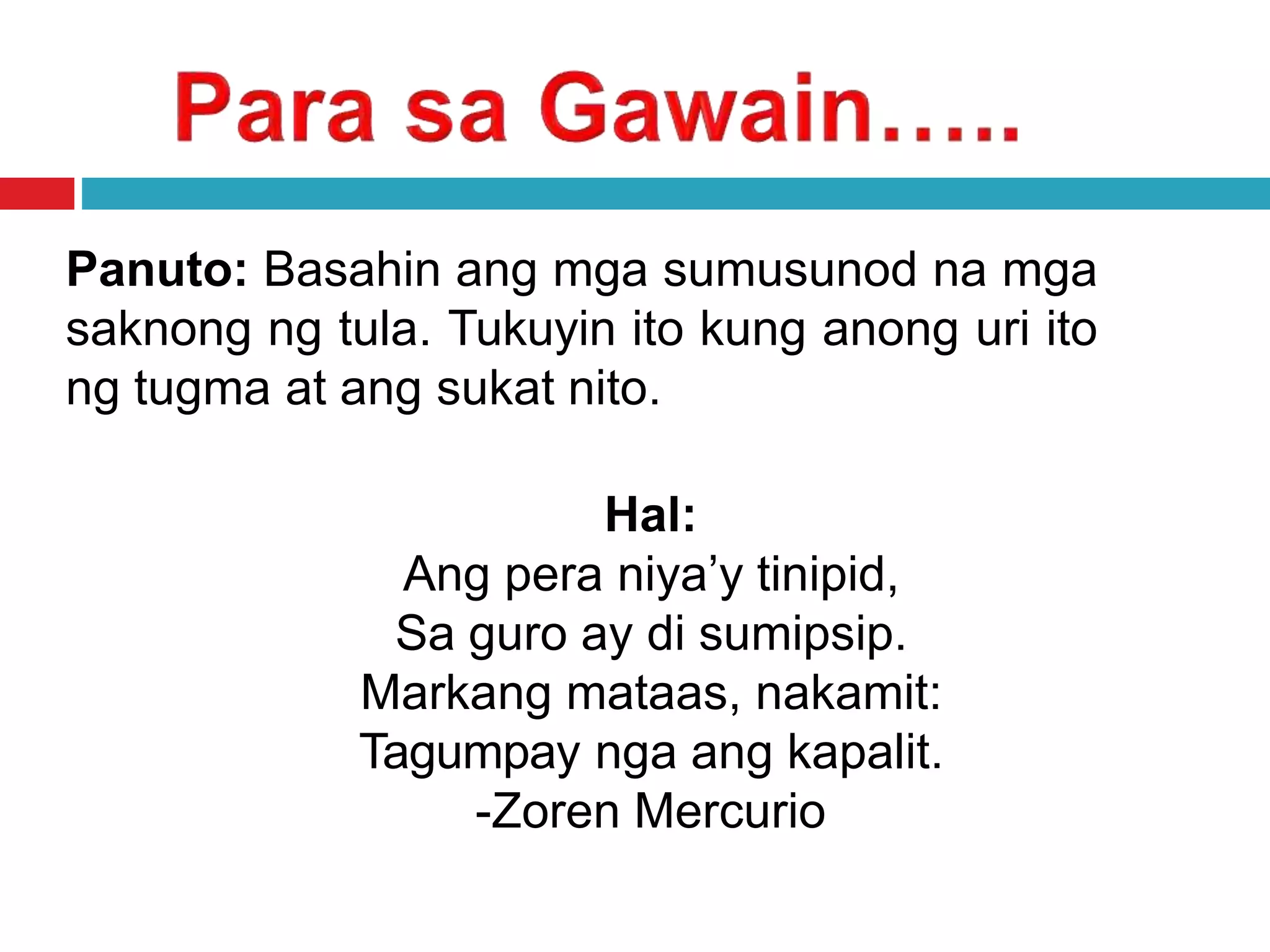 Panuto: Basahin ang mga sumusunod na mga
saknong ng tula. Tukuyin ito kung anong uri ito
ng tugma at ang sukat nito.
Hal:
Ang pera niya’y tinipid,
Sa guro ay di sumipsip.
Markang mataas, nakamit:
Tagumpay nga ang kapalit.
-Zoren Mercurio
 