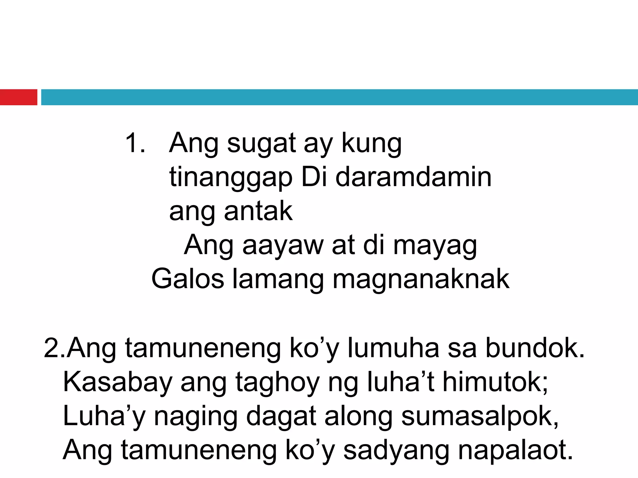 1. Ang sugat ay kung
tinanggap Di daramdamin
ang antak
Ang aayaw at di mayag
Galos lamang magnanaknak
2.Ang tamuneneng ko’y lumuha sa bundok.
Kasabay ang taghoy ng luha’t himutok;
Luha’y naging dagat along sumasalpok,
Ang tamuneneng ko’y sadyang napalaot.
 