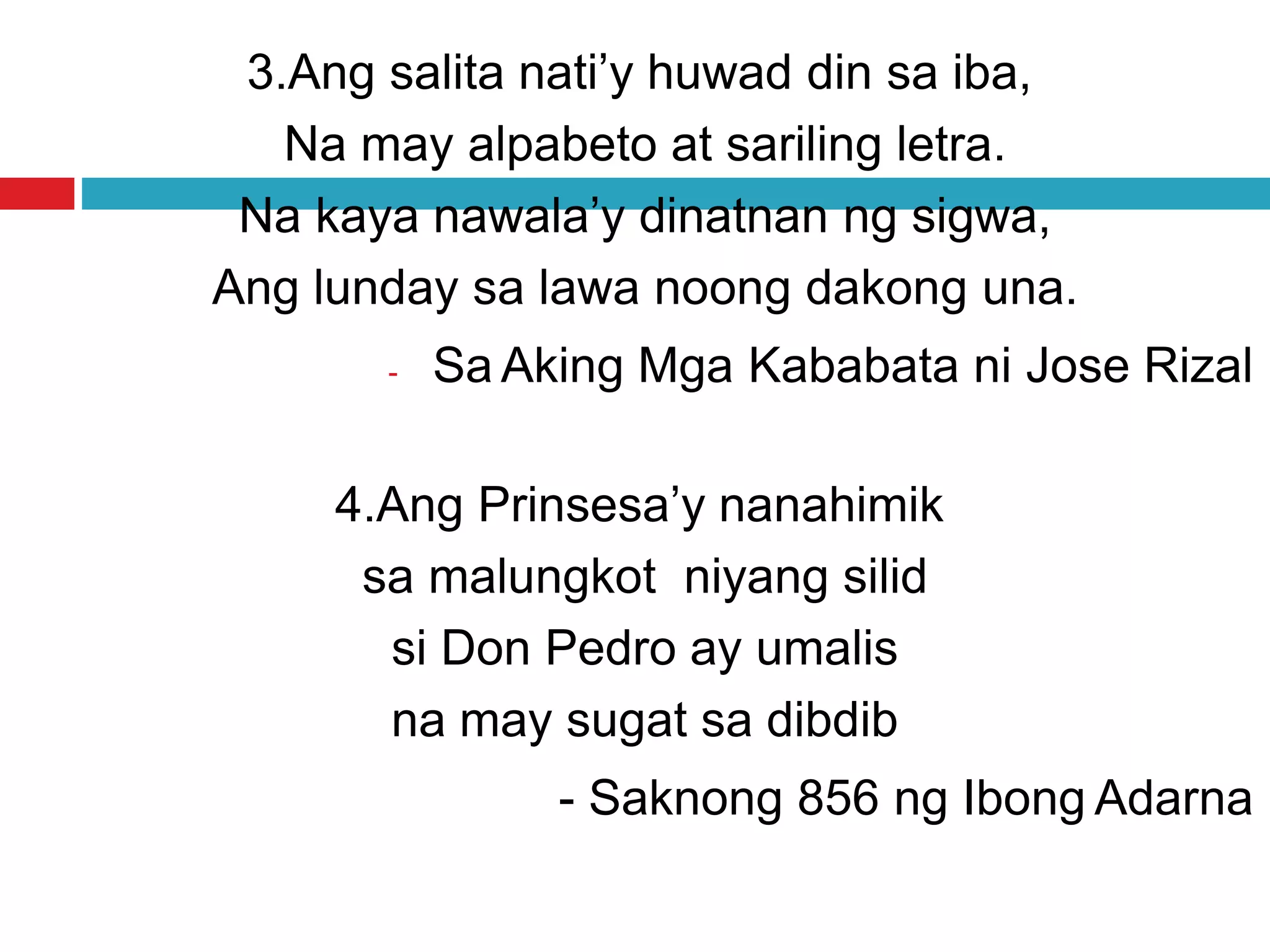 3.Ang salita nati’y huwad din sa iba,
Na may alpabeto at sariling letra.
Na kaya nawala’y dinatnan ng sigwa,
Ang lunday sa lawa noong dakong una.
- Sa Aking Mga Kababata ni Jose Rizal
4.Ang Prinsesa’y nanahimik
sa malungkot niyang silid
si Don Pedro ay umalis
na may sugat sa dibdib
- Saknong 856 ng Ibong Adarna
 