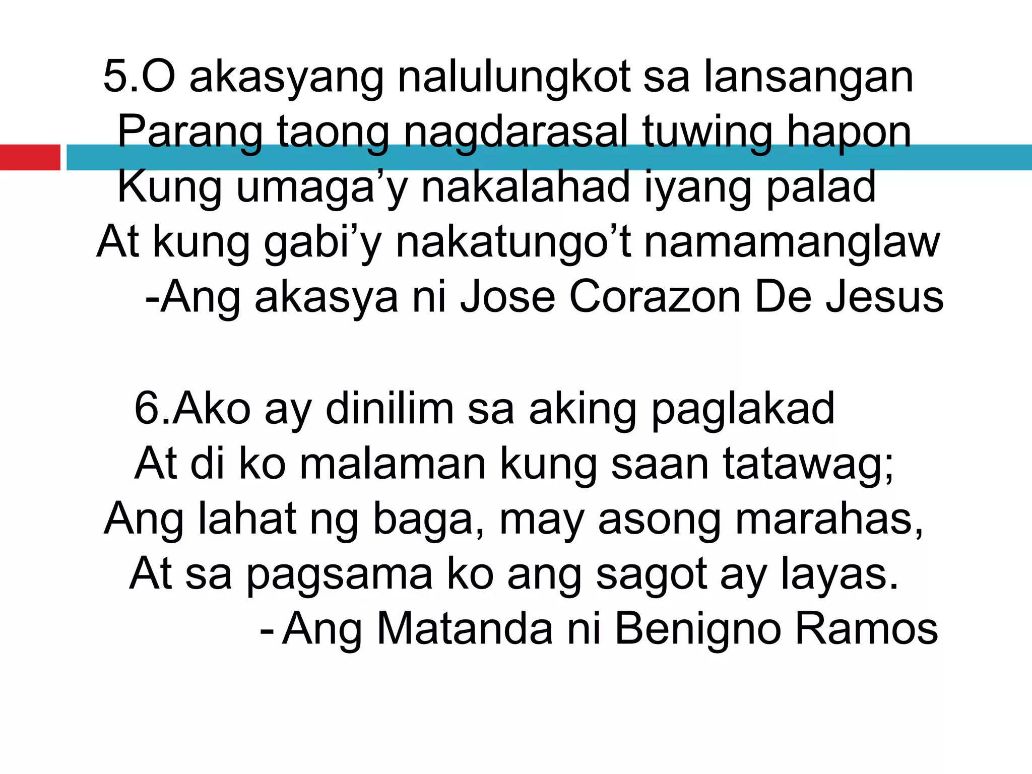 5.O akasyang nalulungkot sa lansangan
Parang taong nagdarasal tuwing hapon
Kung umaga’y nakalahad iyang palad
At kung gabi’y nakatungo’t namamanglaw
-Ang akasya ni Jose Corazon De Jesus
6.Ako ay dinilim sa aking paglakad
At di ko malaman kung saan tatawag;
Ang lahat ng baga, may asong marahas,
At sa pagsama ko ang sagot ay layas.
- Ang Matanda ni Benigno Ramos
 