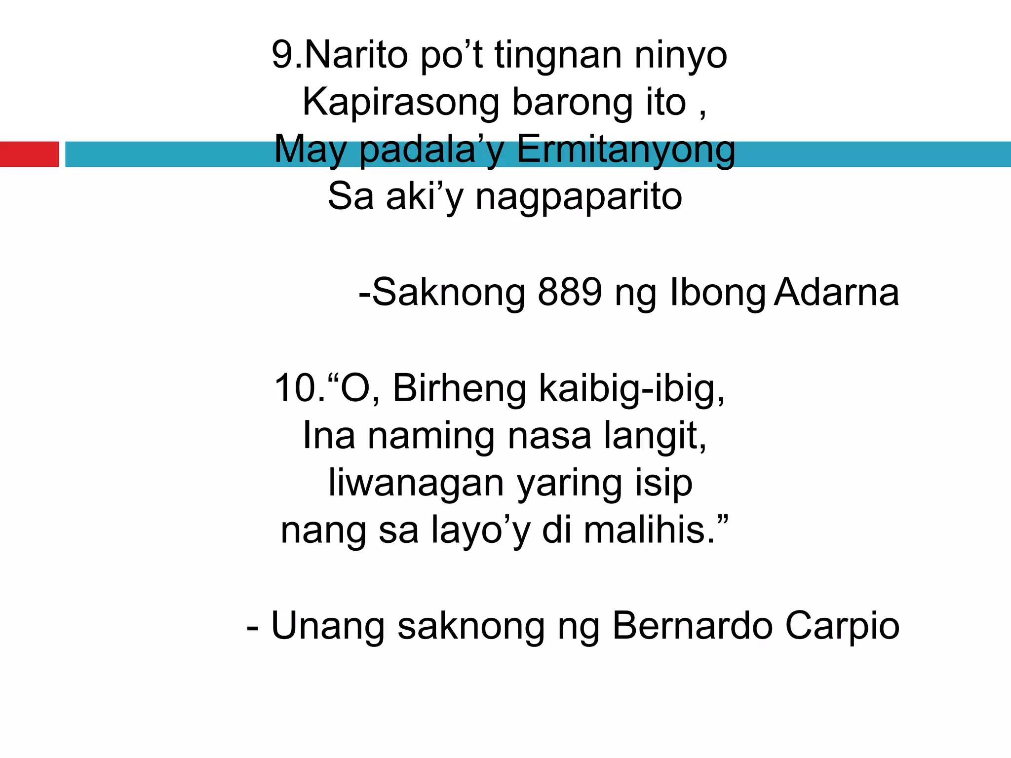 9.Narito po’t tingnan ninyo
Kapirasong barong ito ,
May padala’y Ermitanyong
Sa aki’y nagpaparito
-Saknong 889 ng Ibong Adarna
10.“O, Birheng kaibig-ibig,
Ina naming nasa langit,
liwanagan yaring isip
nang sa layo’y di malihis.”
- Unang saknong ng Bernardo Carpio
 