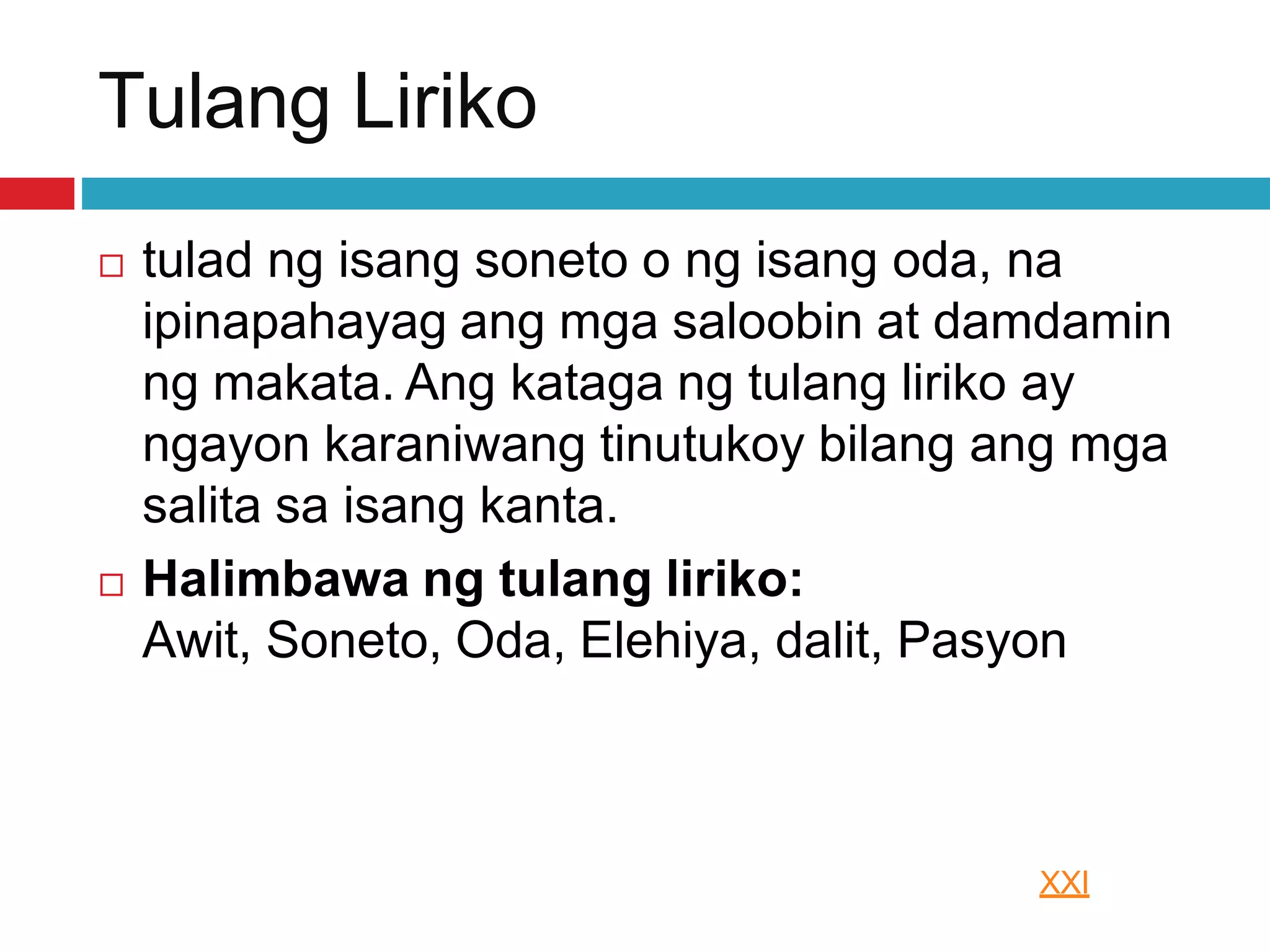Tulang Liriko
 tulad ng isang soneto o ng isang oda, na
ipinapahayag ang mga saloobin at damdamin
ng makata. Ang kataga ng tulang liriko ay
ngayon karaniwang tinutukoy bilang ang mga
salita sa isang kanta.
 Halimbawa ng tulang liriko:
Awit, Soneto, Oda, Elehiya, dalit, Pasyon
XXI
 