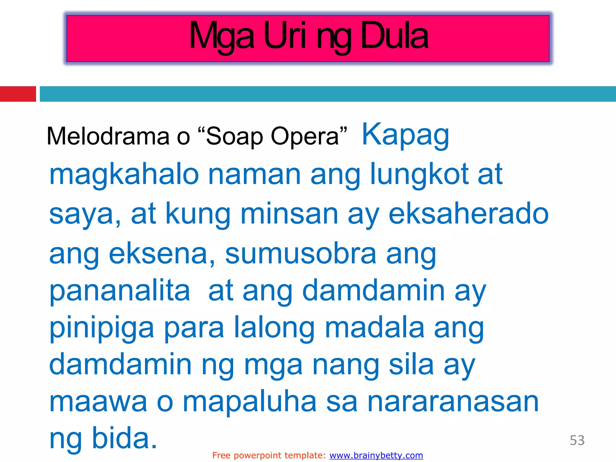 Melodrama o “Soap Opera” Kapag
magkahalo naman ang lungkot at
saya, at kung minsan ay eksaherado
ang eksena, sumusobra ang
pananalita at ang damdamin ay
pinipiga para lalong madala ang
damdamin ng mga nang sila ay
maawa o mapaluha sa nararanasan
ng bida.
Mga Uri ng Dula
53
Free powerpoint template: www.brainybetty.com
 