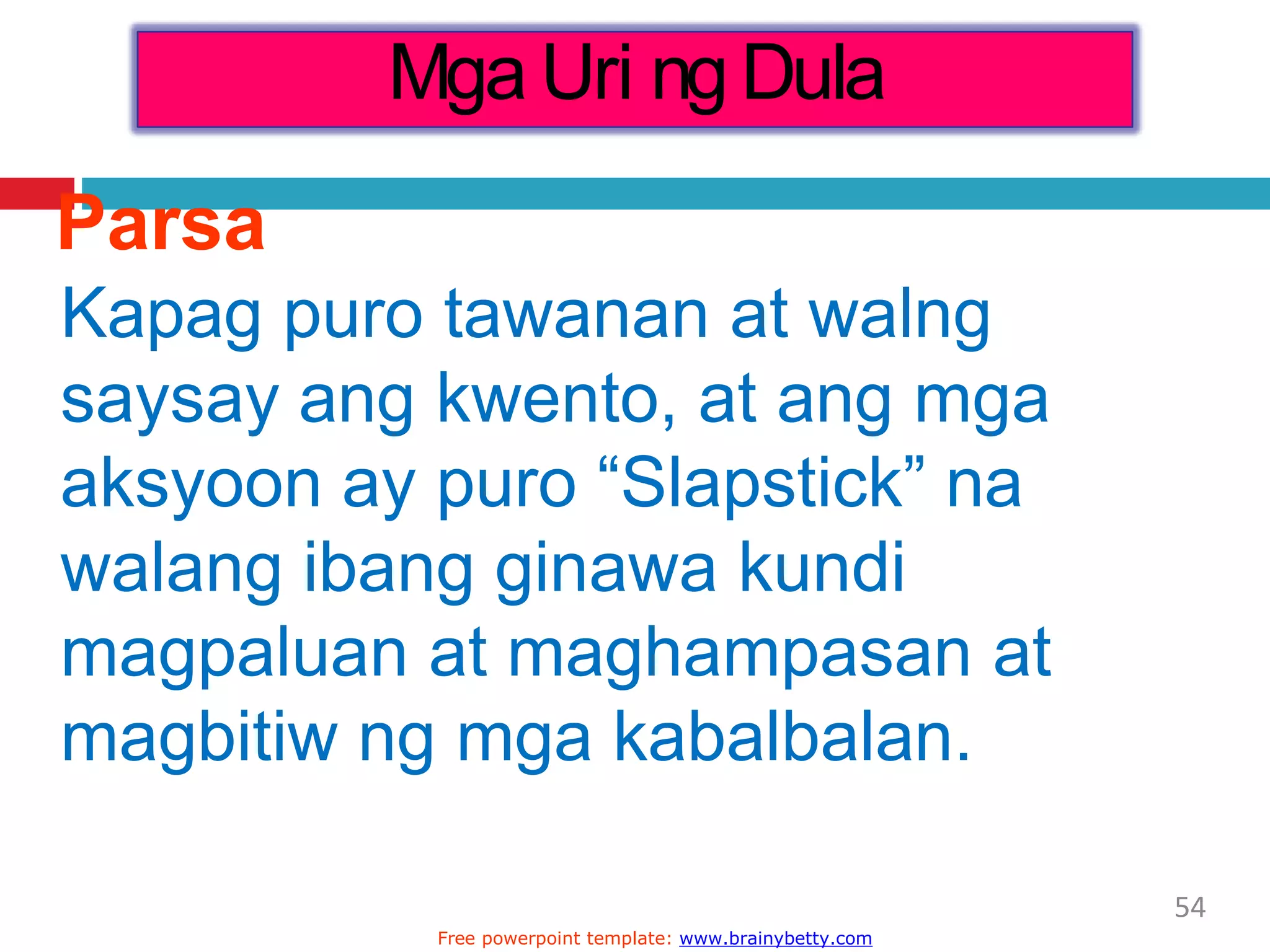 Parsa
Kapag puro tawanan at walng
saysay ang kwento, at ang mga
aksyoon ay puro “Slapstick” na
walang ibang ginawa kundi
magpaluan at maghampasan at
magbitiw ng mga kabalbalan.
Mga Uri ng Dula
54
Free powerpoint template: www.brainybetty.com
 