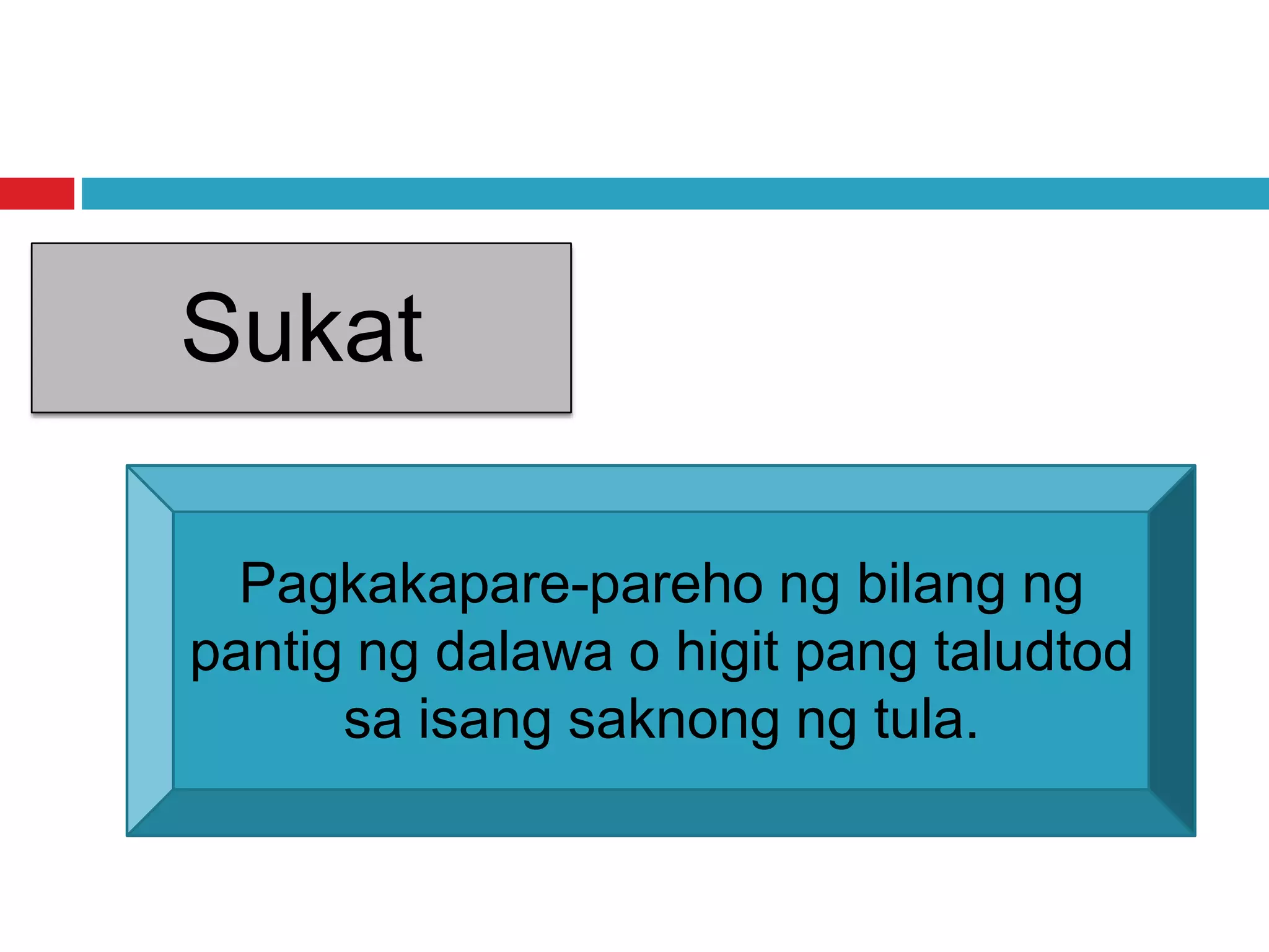 Sukat
Pagkakapare-pareho ng bilang ng
pantig ng dalawa o higit pang taludtod
sa isang saknong ng tula.
 