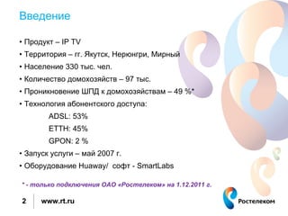 Введение

• Продукт – IP TV
• Территория – гг. Якутск, Нерюнгри, Мирный
• Население 330 тыс. чел.
• Количество домохозяйств – 97 тыс.
• Проникновение ШПД к домохозяйствам – 49 %*
• Технология абонентского доступа:
        ADSL: 53%
        ETTH: 45%
        GPON: 2 %
• Запуск услуги – май 2007 г.
• Оборудование Huaway/ софт - SmartLabs

* - только подключения ОАО «Ростелеком» на 1.12.2011 г.

2     www.rt.ru
 