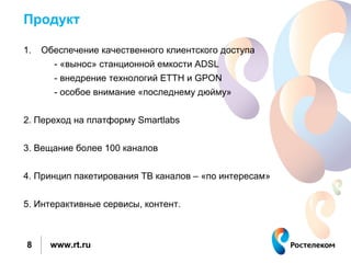 Продукт

1.   Обеспечение качественного клиентского доступа
       - «вынос» станционной емкости ADSL
       - внедрение технологий ETTH и GPON
       - особое внимание «последнему дюйму»


2. Переход на платформу Smartlabs


3. Вещание более 100 каналов


4. Принцип пакетирования ТВ каналов – «по интересам»


5. Интерактивные сервисы, контент.



8     www.rt.ru
 