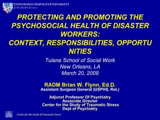 PROTECTING AND PROMOTING THE PSYCHOSOCIAL HEALTH OF DISASTER WORKERS:CONTEXT, RESPONSIBILITIES, OPPORTUNITIES Tulane School of Social Work New Orleans, LA March 20, 2009 RADM Brian W. Flynn, Ed.D.Assistant Surgeon General (USPHS, Ret.)Adjunct Professor Of PsychiatryAssociate Director Center for the Study of Traumatic Stress Dept of Psychiatry 