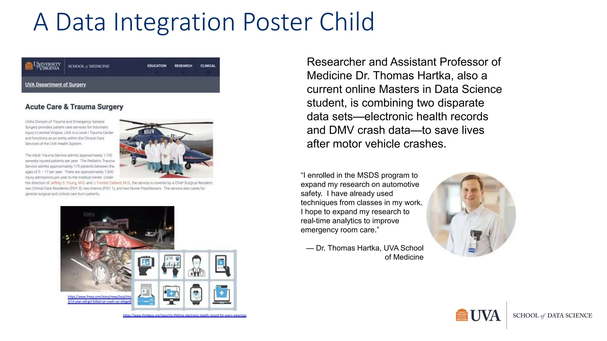 A Data Integration Poster Child
Researcher and Assistant Professor of
Medicine Dr. Thomas Hartka, also a
current online Masters in Data Science
student, is combining two disparate
data sets—electronic health records
and DMV crash data—to save lives
after motor vehicle crashes.
“I enrolled in the MSDS program to
expand my research on automotive
safety. I have already used
techniques from classes in my work.
I hope to expand my research to
real-time analytics to improve
emergency room care.”
— Dr. Thomas Hartka, UVA School
of Medicine
 