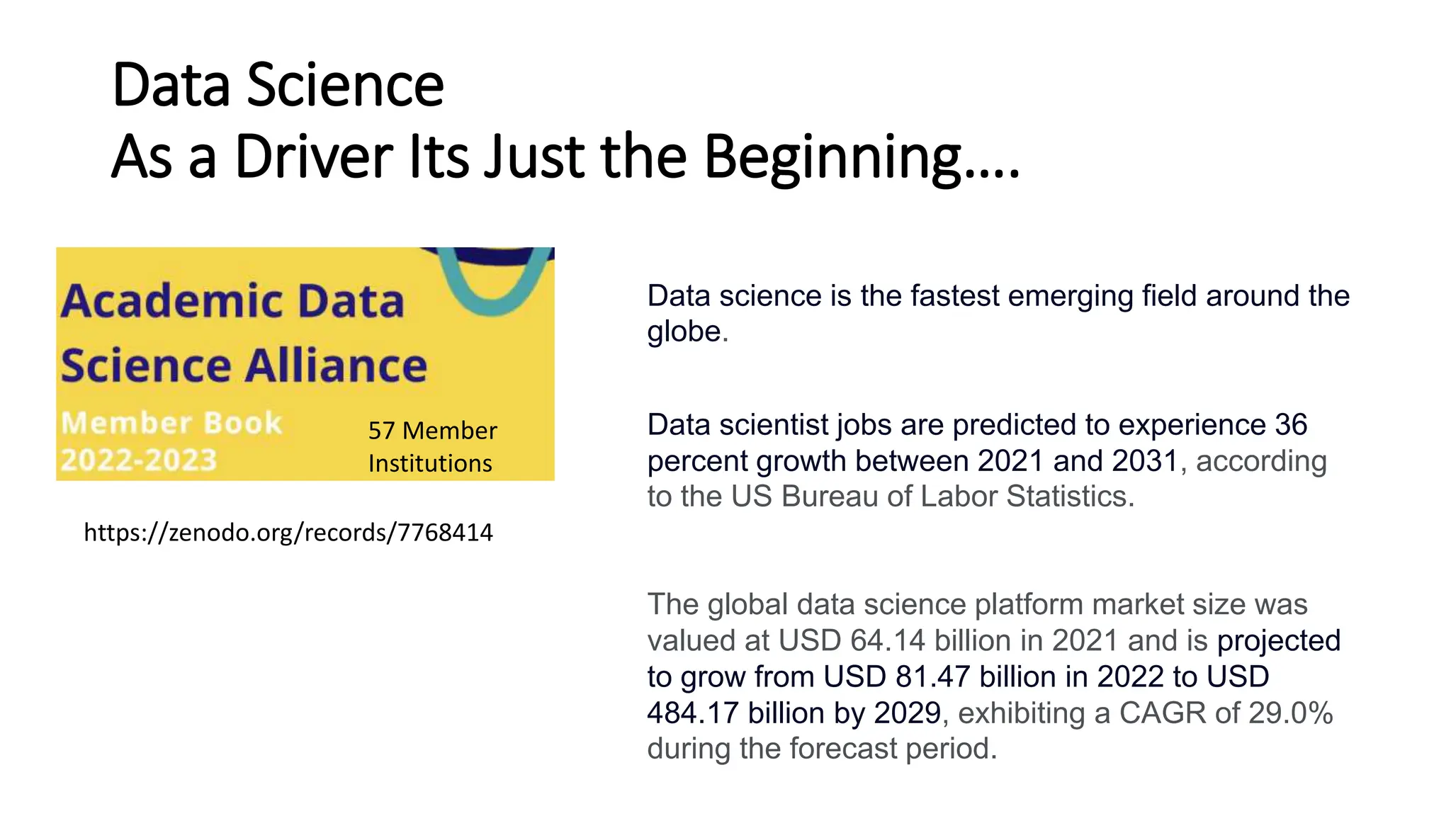 Data Science
As a Driver Its Just the Beginning….
https://zenodo.org/records/7768414
Data scientist jobs are predicted to experience 36
percent growth between 2021 and 2031, according
to the US Bureau of Labor Statistics.
The global data science platform market size was
valued at USD 64.14 billion in 2021 and is projected
to grow from USD 81.47 billion in 2022 to USD
484.17 billion by 2029, exhibiting a CAGR of 29.0%
during the forecast period.
Data science is the fastest emerging field around the
globe.
57 Member
Institutions
 