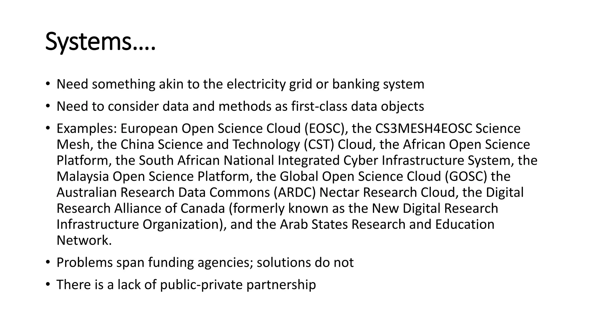 Systems….
• Need something akin to the electricity grid or banking system
• Need to consider data and methods as first-class data objects
• Examples: European Open Science Cloud (EOSC), the CS3MESH4EOSC Science
Mesh, the China Science and Technology (CST) Cloud, the African Open Science
Platform, the South African National Integrated Cyber Infrastructure System, the
Malaysia Open Science Platform, the Global Open Science Cloud (GOSC) the
Australian Research Data Commons (ARDC) Nectar Research Cloud, the Digital
Research Alliance of Canada (formerly known as the New Digital Research
Infrastructure Organization), and the Arab States Research and Education
Network.
• Problems span funding agencies; solutions do not
• There is a lack of public-private partnership
 