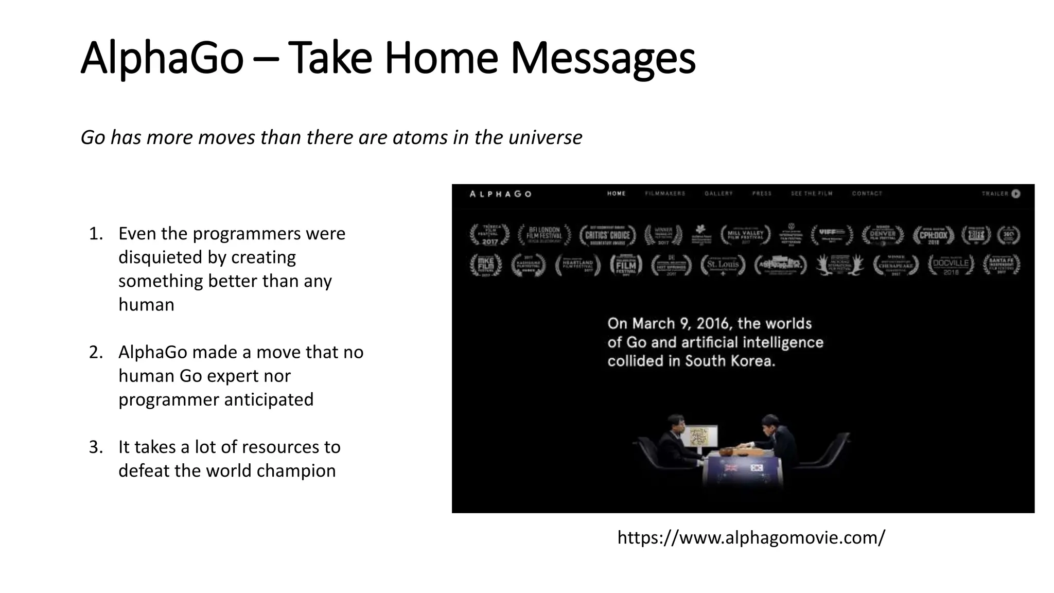 AlphaGo – Take Home Messages
https://www.alphagomovie.com/
1. Even the programmers were
disquieted by creating
something better than any
human
2. AlphaGo made a move that no
human Go expert nor
programmer anticipated
3. It takes a lot of resources to
defeat the world champion
Go has more moves than there are atoms in the universe
 