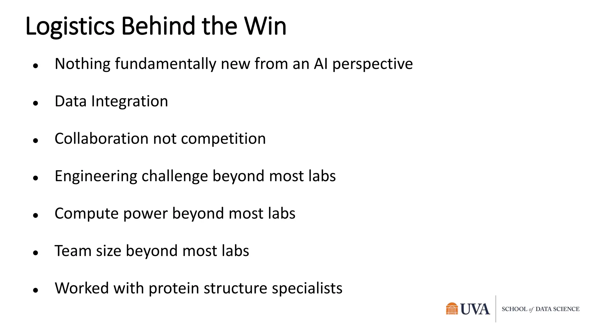 Logistics Behind the Win
● Nothing fundamentally new from an AI perspective
● Data Integration
● Collaboration not competition
● Engineering challenge beyond most labs
● Compute power beyond most labs
● Team size beyond most labs
● Worked with protein structure specialists
 