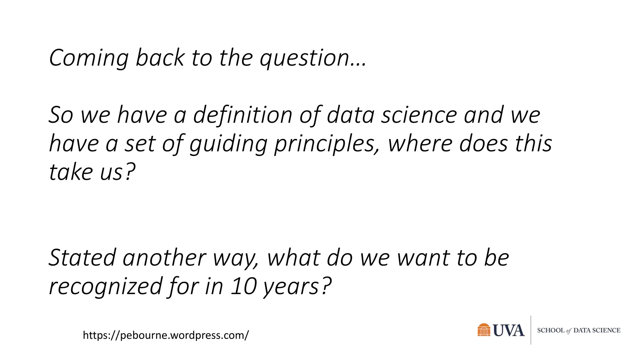 Coming back to the question…
So we have a definition of data science and we
have a set of guiding principles, where does this
take us?
Stated another way, what do we want to be
recognized for in 10 years?
https://pebourne.wordpress.com/
 