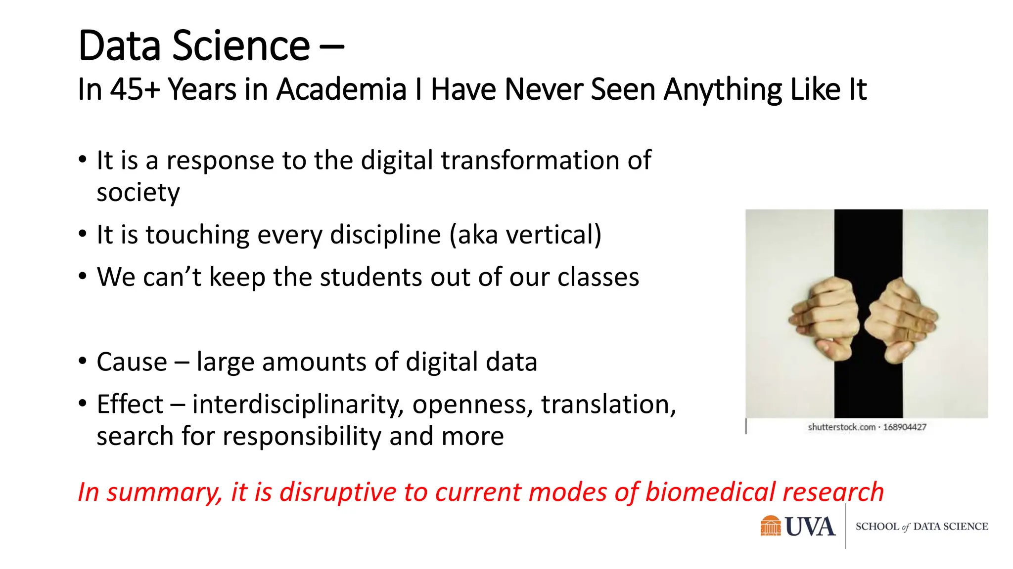 Data Science –
In 45+ Years in Academia I Have Never Seen Anything Like It
• It is a response to the digital transformation of
society
• It is touching every discipline (aka vertical)
• We can’t keep the students out of our classes
• Cause – large amounts of digital data
• Effect – interdisciplinarity, openness, translation,
search for responsibility and more
In summary, it is disruptive to current modes of biomedical research
 