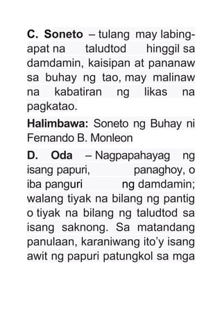 C. Soneto – tulang may labing-
apat na taludtod hinggil sa
damdamin, kaisipan at pananaw
sa buhay ng tao, may malinaw
na kabatiran ng likas na
pagkatao.
Halimbawa: Soneto ng Buhay ni
Fernando B. Monleon
D. Oda – Nagpapahayag ng
isang papuri, panaghoy, o
iba panguri ng damdamin;
walang tiyak na bilang ng pantig
o tiyak na bilang ng taludtod sa
isang saknong. Sa matandang
panulaan, karaniwang ito’y isang
awit ng papuri patungkol sa mga
 