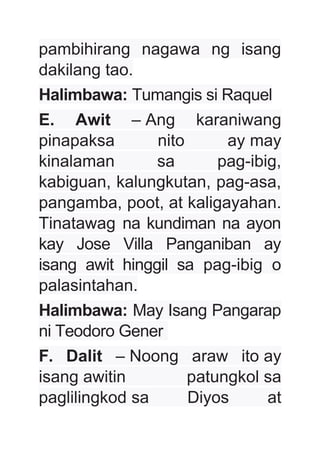 pambihirang nagawa ng isang
dakilang tao.
Halimbawa: Tumangis si Raquel
E. Awit – Ang karaniwang
pinapaksa nito ay may
kinalaman sa pag-ibig,
kabiguan, kalungkutan, pag-asa,
pangamba, poot, at kaligayahan.
Tinatawag na kundiman na ayon
kay Jose Villa Panganiban ay
isang awit hinggil sa pag-ibig o
palasintahan.
Halimbawa: May Isang Pangarap
ni Teodoro Gener
F. Dalit – Noong araw ito ay
isang awitin patungkol sa
paglilingkod sa Diyos at
 