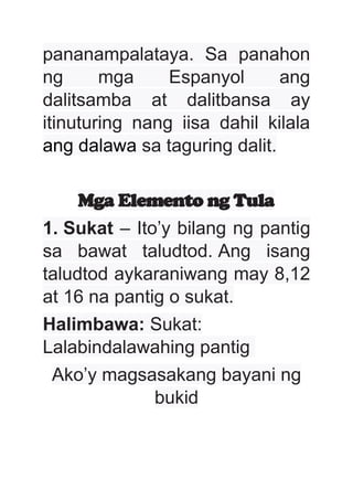 pananampalataya. Sa panahon
ng mga Espanyol ang
dalitsamba at dalitbansa ay
itinuturing nang iisa dahil kilala
ang dalawa sa taguring dalit.
Mga Elemento ng Tula
1. Sukat – Ito’y bilang ng pantig
sa bawat taludtod. Ang isang
taludtod aykaraniwang may 8,12
at 16 na pantig o sukat.
Halimbawa: Sukat:
Lalabindalawahing pantig
Ako’y magsasakang bayani ng
bukid
 