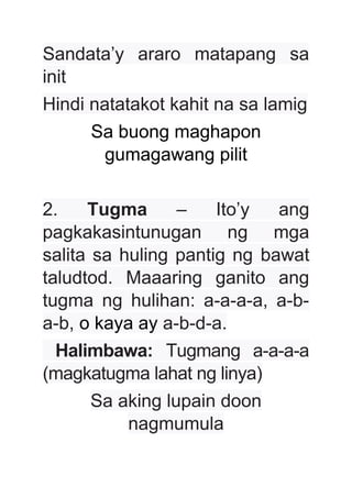 Sandata’y araro matapang sa
init
Hindi natatakot kahit na sa lamig
Sa buong maghapon
gumagawang pilit
2. Tugma – Ito’y ang
pagkakasintunugan ng mga
salita sa huling pantig ng bawat
taludtod. Maaaring ganito ang
tugma ng hulihan: a-a-a-a, a-b-
a-b, o kaya ay a-b-d-a.
Halimbawa: Tugmang a-a-a-a
(magkatugma lahat ng linya)
Sa aking lupain doon
nagmumula
 