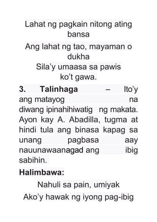 Lahat ng pagkain nitong ating
bansa
Ang lahat ng tao, mayaman o
dukha
Sila’y umaasa sa pawis
ko’t gawa.
3. Talinhaga – Ito’y
ang matayog na
diwang ipinahihiwatig ng makata.
Ayon kay A. Abadilla, tugma at
hindi tula ang binasa kapag sa
unang pagbasa aay
nauunawaanagad ang ibig
sabihin.
Halimbawa:
Nahuli sa pain, umiyak
Ako’y hawak ng iyong pag-ibig
 