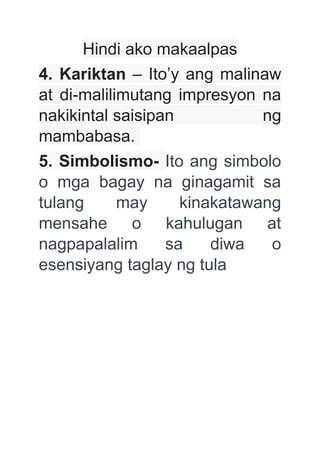 Hindi ako makaalpas
4. Kariktan – Ito’y ang malinaw
at di-malilimutang impresyon na
nakikintal saisipan ng
mambabasa.
5. Simbolismo- Ito ang simbolo
o mga bagay na ginagamit sa
tulang may kinakatawang
mensahe o kahulugan at
nagpapalalim sa diwa o
esensiyang taglay ng tula
 
