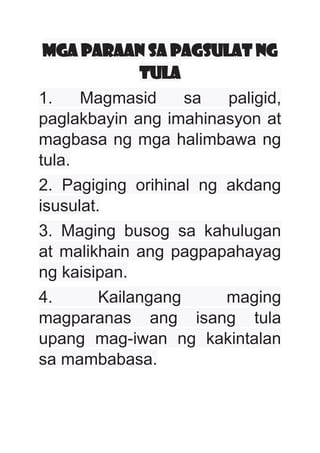 MGA PARAAN SA PAGSULAT NG
TULA
1. Magmasid sa paligid,
paglakbayin ang imahinasyon at
magbasa ng mga halimbawa ng
tula.
2. Pagiging orihinal ng akdang
isusulat.
3. Maging busog sa kahulugan
at malikhain ang pagpapahayag
ng kaisipan.
4. Kailangang maging
magparanas ang isang tula
upang mag-iwan ng kakintalan
sa mambabasa.
 