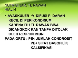 NUTRISI JAR. TL RAWANNUTRISI JAR. TL RAWAN
HIALINHIALIN
• AVASKULERAVASKULER  DIFUSI P. DARAHDIFUSI P. DARAH
KECIL DI PERIKONDRIUMKECIL DI PERIKONDRIUM
KARENA ITU TL RAWAN BISAKARENA ITU TL RAWAN BISA
DICANGKOK KAN TANPA DITOLAKDICANGKOK KAN TANPA DITOLAK
OLEH RESPON IMUNOLEH RESPON IMUN
PADA ORTU : PE< JUMLAH CONDROSITPADA ORTU : PE< JUMLAH CONDROSIT
PE< SIFAT BASOFILIKPE< SIFAT BASOFILIK
KALSIFIKASIKALSIFIKASI
 