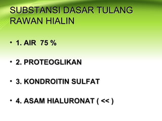 SUBSTANSI DASAR TULANGSUBSTANSI DASAR TULANG
RAWAN HIALINRAWAN HIALIN
• 1. AIR 75 %1. AIR 75 %
• 2. PROTEOGLIKAN2. PROTEOGLIKAN
• 3. KONDROITIN SULFAT3. KONDROITIN SULFAT
• 4. ASAM HIALURONAT ( << )4. ASAM HIALURONAT ( << )
 