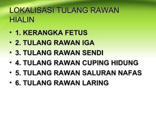 LOKALISASI TULANG RAWANLOKALISASI TULANG RAWAN
HIALINHIALIN
• 1. KERANGKA FETUS1. KERANGKA FETUS
• 2. TULANG RAWAN IGA2. TULANG RAWAN IGA
• 3. TULANG RAWAN SENDI3. TULANG RAWAN SENDI
• 4. TULANG RAWAN CUPING HIDUNG4. TULANG RAWAN CUPING HIDUNG
• 5. TULANG RAWAN SALURAN NAFAS5. TULANG RAWAN SALURAN NAFAS
• 6. TULANG RAWAN LARING6. TULANG RAWAN LARING
 