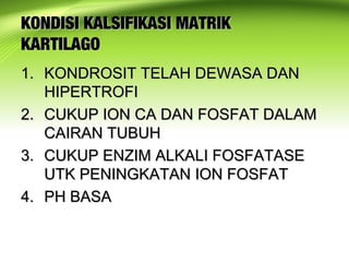 KONDISI KALSIFIKASI MATRIKKONDISI KALSIFIKASI MATRIK
KARTILAGOKARTILAGO
1.1. KONDROSIT TELAH DEWASA DANKONDROSIT TELAH DEWASA DAN
HIPERTROFIHIPERTROFI
2.2. CUKUP ION CA DAN FOSFAT DALAMCUKUP ION CA DAN FOSFAT DALAM
CAIRAN TUBUHCAIRAN TUBUH
3.3. CUKUP ENZIM ALKALI FOSFATASECUKUP ENZIM ALKALI FOSFATASE
UTK PENINGKATAN ION FOSFATUTK PENINGKATAN ION FOSFAT
4.4. PH BASAPH BASA
 