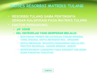 PROSES RESORBSI MATRIKS TULANG
• RESORBSI TULANG SAMA PENTINGNYA
DENGAN KALSIFIKASI PADA MATRIKS TULANG
• FAKTOR PENDUKUNG:
– pH ASAM
– SEL OSTEOKLAS YANG BERPERAN MELALUI:
• BERTINDAK PRIMER MELEPASKAN GARAM MINERAL
YANG DISUSUL DEPOLIMERISASI MOL. ORGANIK
• DEPOLIMERISASI MUKOPOLISAKHARIDA DAN GLIKO-
PROTEIN SEHINGGA GARAM MINERAL BEBAS
• BERPENGARUH LANGSUNG PADA SERABUT KOLAGEN
AGAR ENDAPAN TERLEPAS
SUBOWOSUBOWO
 