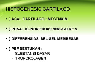 HISTOGENESIS CARTILAGOHISTOGENESIS CARTILAGO
• )) ASAL CARTILAGO : MESENKIMASAL CARTILAGO : MESENKIM
• ) PUSAT KONDRIFIKASI MINGGU KE 5) PUSAT KONDRIFIKASI MINGGU KE 5
• ) DIFFERENSIASI SEL-SEL MEMBESAR) DIFFERENSIASI SEL-SEL MEMBESAR
• ) PEMBENTUKAN :) PEMBENTUKAN :
- SUBSTANSI DASAR- SUBSTANSI DASAR
- TROPOKOLAGEN- TROPOKOLAGEN
 