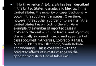  In North America, F. tularensis has been described
in the United States, Canada, and Mexico. In the
United States, the majority of cases traditionally
occur in the south-central states . Over time,
however, the southern border of tularemia in the
United States has shifted northward . As an
example, the number of reported cases in
Colorado, Nebraska, South Dakota, and Wyoming
dramatically increased in 2015, and 74 percent of
cases occurred in Arkansas, Colorado, Kansas,
Missouri, Nebraska, Oklahoma, South Dakota,
andWyoming .This is consistent with the
predicted effects of climate change on the
geographic distribution of tularemia .
 