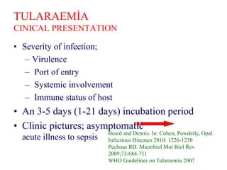 TULARAEMİA
CINICAL PRESENTATION
• Severity of infection;
– Virulence
– Port of entry
– Systemic involvement
– Immune status of host
• An 3-5 days (1-21 days) incubation period
• Clinic pictures; asymptomatic
acute illness to sepsis
Beard and Dennis. In: Cohen, Powderly, Opal.
Infectious Diseases 2010: 1226-1230
Pechous RD. Microbiol Mol Biol Rev
2009;73:684-711
WHO Guidelines on Tularaemia 2007
 