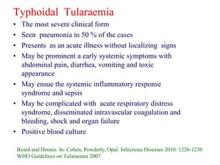 Typhoidal Tularaemia
• The most severe clinical form
• Seen pneumonia in 50 % of the cases
• Presents as an acute illness without localizing signs
• May be prominent a early systemic symptoms with
abdominal pain, diarrhea, vomiting and toxic
appearance
• May ensue the systemic inflammatory response
syndrome and sepsis
• May be complicated with acute respiratory distress
syndrome, disseminated intravascular coagulation and
bleeding, shock and organ failure
• Positive blood culture
Beard and Dennis. In: Cohen, Powderly, Opal. Infectious Diseases 2010: 1226-1230
WHO Guidelines on Tularaemia 2007
 