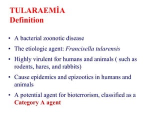TULARAEMİA
Definition
• A bacterial zoonotic disease
• The etiologic agent: Francisella tularensis
• Highly virulent for humans and animals ( such as
rodents, hares, and rabbits)
• Cause epidemics and epizootics in humans and
animals
• A potential agent for bioterrorism, classified as a
Category A agent
 
