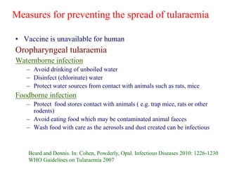 Measures for preventing the spread of tularaemia
• Vaccine is unavailable for human
Oropharyngeal tularaemia
Waternborne infection
– Avoid drinking of unboiled water
– Disinfect (chlorinate) water
– Protect water sources from contact with animals such as rats, mice
Foodborne infection
– Protect food stores contact with animals ( e.g. trap mice, rats or other
rodents)
– Avoid eating food which may be contaminated animal faeces
– Wash food with care as the aerosols and dust created can be infectious
Beard and Dennis. In: Cohen, Powderly, Opal. Infectious Diseases 2010: 1226-1230
WHO Guidelines on Tularaemia 2007
 