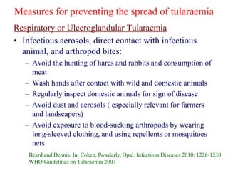 Measures for preventing the spread of tularaemia
Respiratory or Ulceroglandular Tularaemia
• Infectious aerosols, direct contact with infectious
animal, and arthropod bites:
– Avoid the hunting of hares and rabbits and consumption of
meat
– Wash hands after contact with wild and domestic animals
– Regularly inspect domestic animals for sign of disease
– Avoid dust and aerosols ( especially relevant for farmers
and landscapers)
– Avoid exposure to blood-sucking arthropods by wearing
long-sleeved clothing, and using repellents or mosquitoes
nets
Beard and Dennis. In: Cohen, Powderly, Opal. Infectious Diseases 2010: 1226-1230
WHO Guidelines on Tularaemia 2007
 