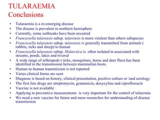 TULARAEMIA
Conclusions
• Tularaemia is a re-emerging disease
• The disease is prevalent in northern hemisphere
• Currently, some outbreaks have been occurred
• Franciesella tularensis subsp. tularensis is more virulent than others subspecies
• Franciesella tularensis subsp. tularensis is generally transmitted from animals (
rabbits, ticks and sheep) to human
• Franciesella tularensis subsp. Holarctica is often isolated in associated with
streams, ponds, lakes and riversd
• A wide range of arthropods ( ticks, mosquitoes, horse and deer flies) has been
identified in the transmission between mammalian hosts.
• Human-to-human transmission is not reported
• Varies clinical forms are seen
• Diagnose is based on history, clinical presentation, positive culture or /and serology
• The first line drugs are streptomycin, gentamicin, doxycyline and ciprofloxacin
• Vaccine is not available
• Applying to preventive measurements is very important for the control of tularemia
• We need a new vaccine for future and more researches for understanding of disease
transmission
 