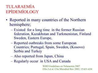 TULARAEMİA
EPİDEMİOLOGY
• Reported in many countries of the Northern
hemisphere;
– Existed for a long time in the former Russian
federation, Kazakhstan and Turkmenistan, Finland
Sweden, Eastern Europe,
– Reported outbreaks from some European
Countries; Portugal, Spain, Sweden, (Kosovo)
Serbia and Turkey
– Also reported from Japan, China
– Regularly occur in USA and Canada
WHO Guidelines on Tularaemia 2007
Ellis J et al. Clin Microbiol Rev 2002; 15:631-634
 